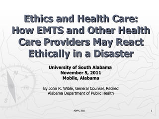 University of South Alabama  November 5, 2011 Mobile, Alabama By John R. Wible, General Counsel, Retired Alabama Department of Public Health Ethics and Health Care: How EMTS and Other Health Care Providers May React Ethically in a Disaster ADPH, 2011 