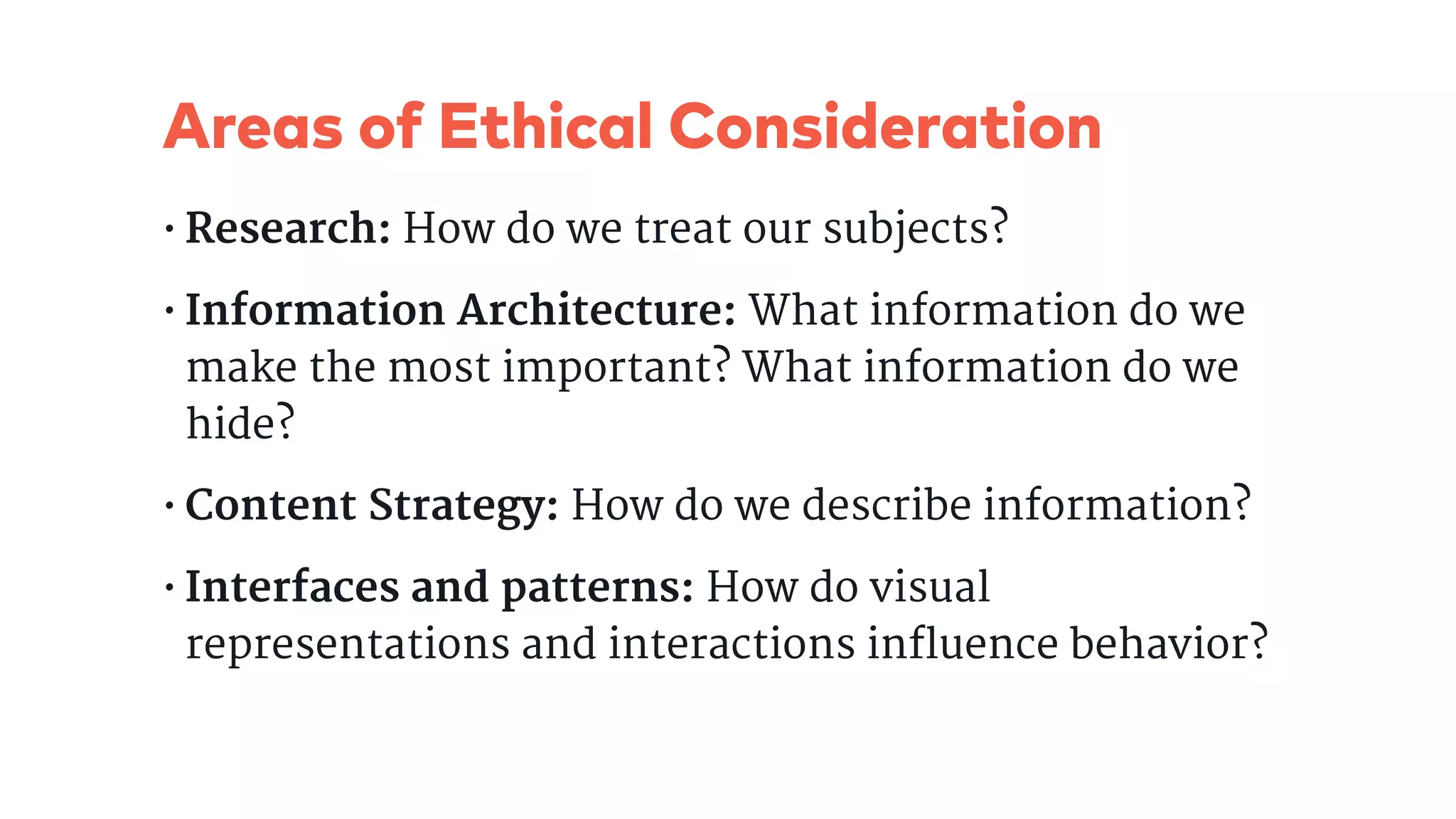 Areas of Ethical Consideration
• Research: How do we treat our subjects?

• Information Architecture: What information do we
make the most important? What information do we
hide?

• Content Strategy: How do we describe information?

• Interfaces and patterns: How do visual
representations and interactions influence behavior?
 