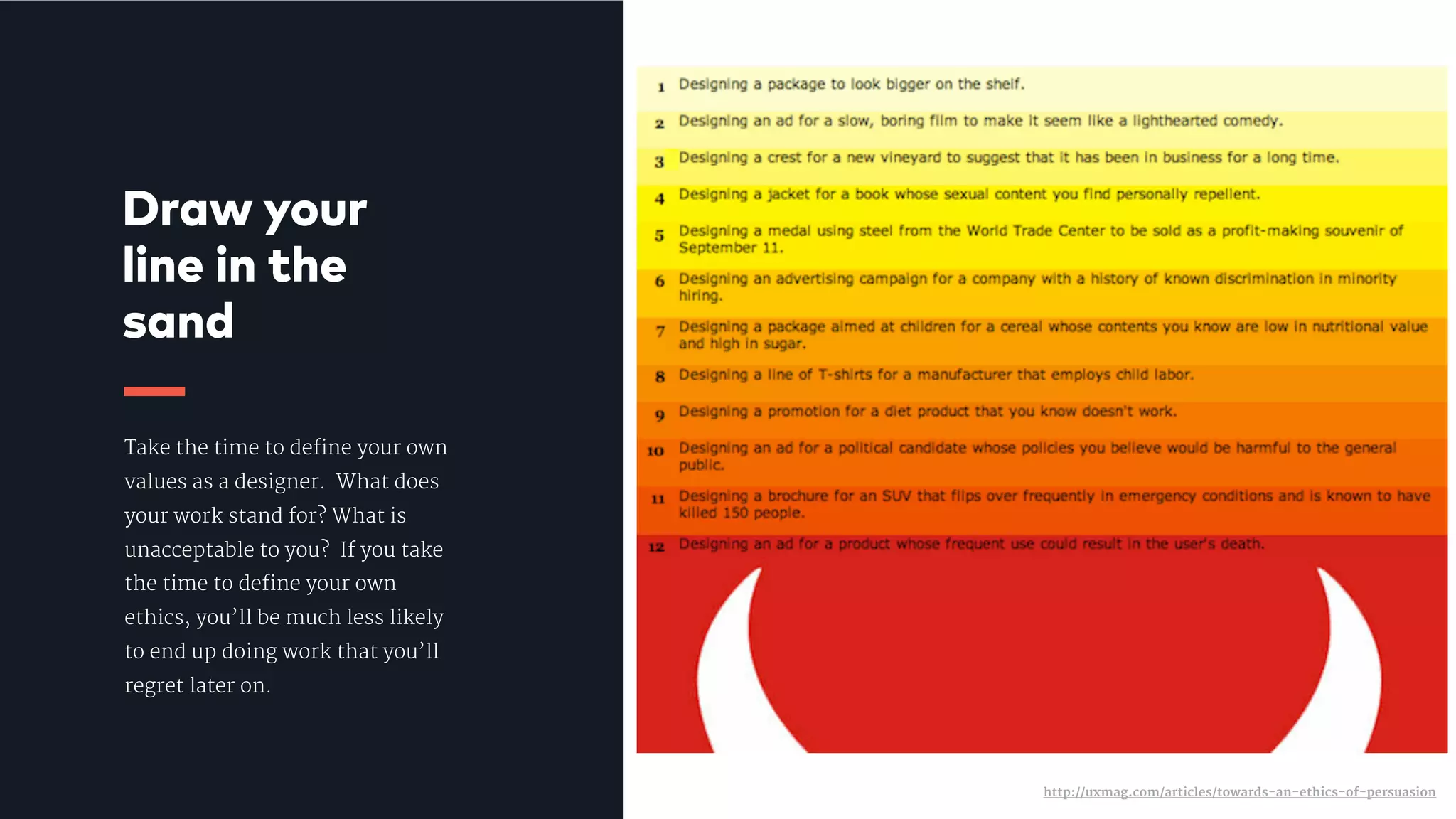 Take the time to define your own
values as a designer.  What does
your work stand for? What is
unacceptable to you?  If you take
the time to define your own
ethics, you’ll be much less likely
to end up doing work that you’ll
regret later on.
Draw your
line in the
sand
http://uxmag.com/articles/towards-an-ethics-of-persuasion
 