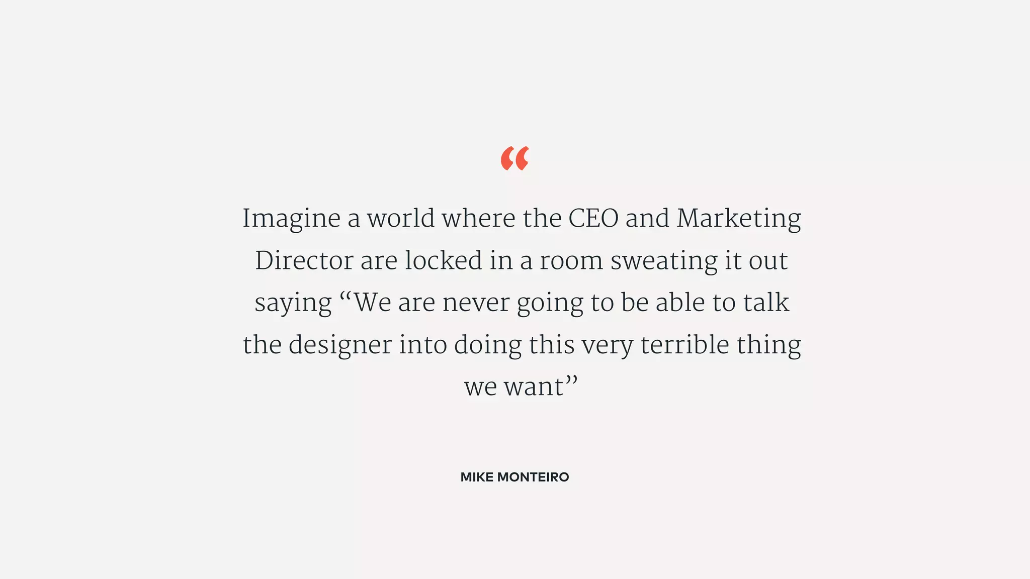 “
Imagine a world where the CEO and Marketing
Director are locked in a room sweating it out
saying “We are never going to be able to talk
the designer into doing this very terrible thing
we want”
MIKE MONTEIRO
 