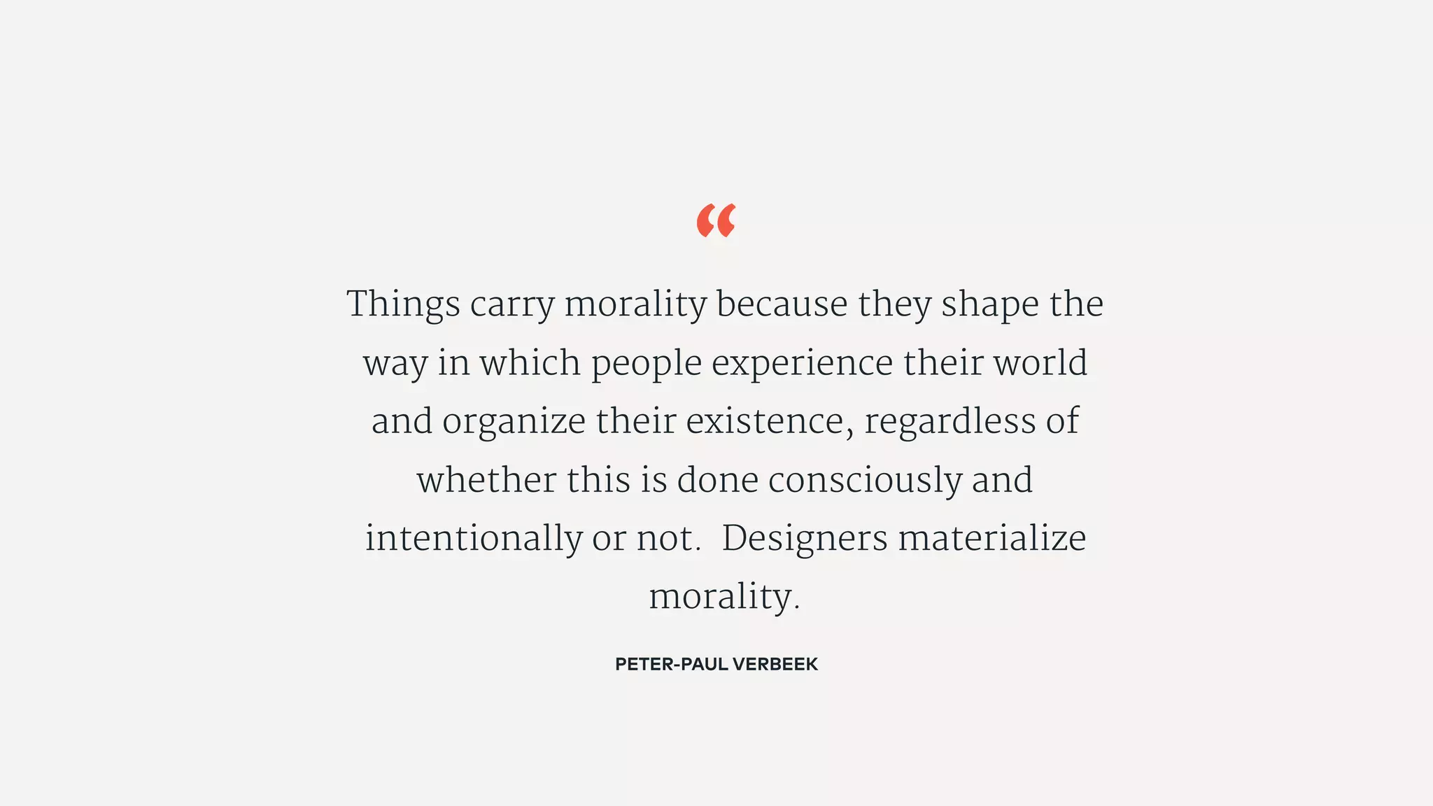 “
Things carry morality because they shape the
way in which people experience their world
and organize their existence, regardless of
whether this is done consciously and
intentionally or not. Designers materialize
morality.
PETER-PAUL VERBEEK
 