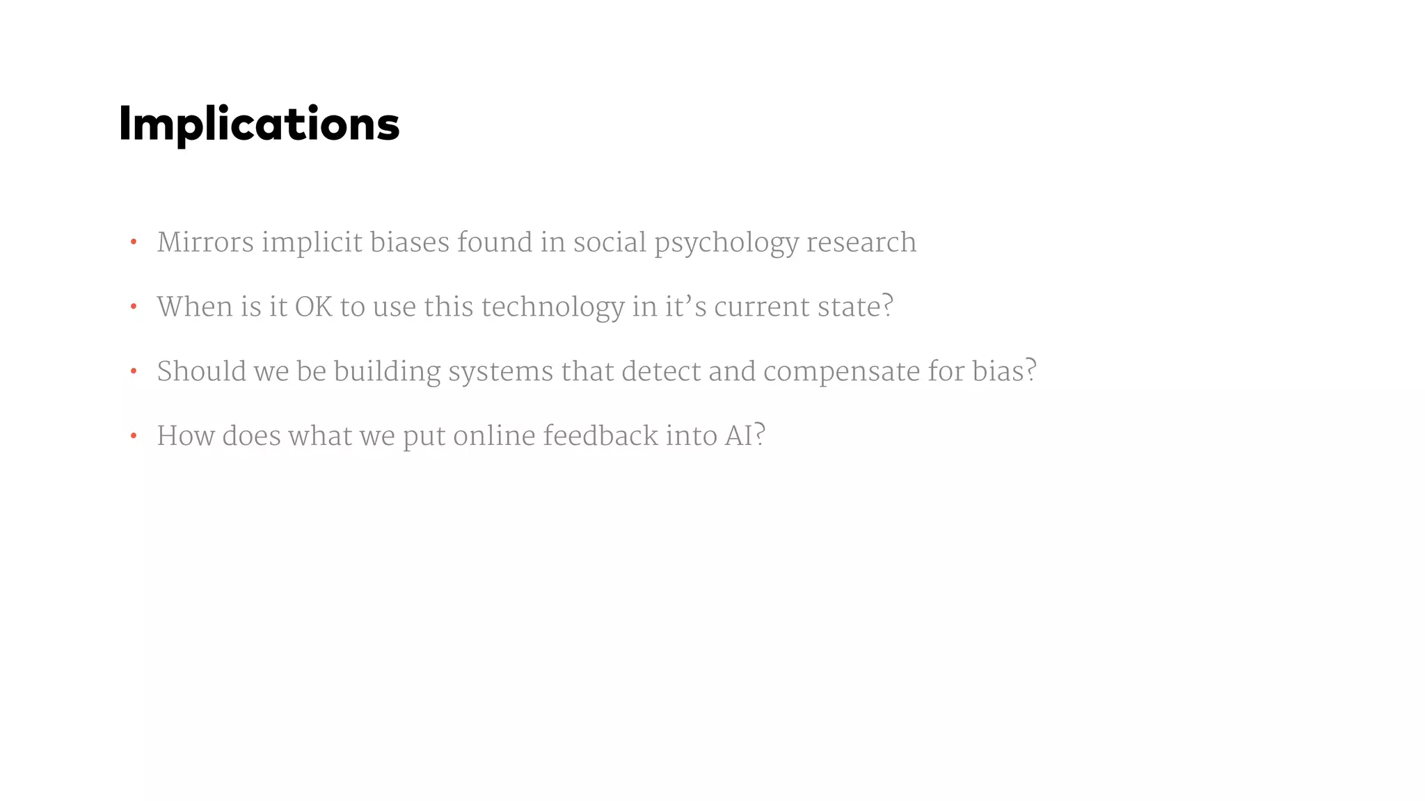 • Mirrors implicit biases found in social psychology research

• When is it OK to use this technology in it’s current state?

• Should we be building systems that detect and compensate for bias?

• How does what we put online feedback into AI?
Implications
 