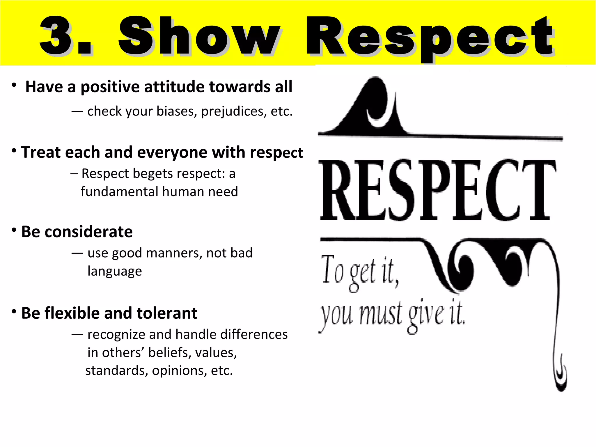 3. Show Respect
• Have a positive attitude towards all
        — check your biases, prejudices, etc.

• Treat each and everyone with respect
        – Respect begets respect: a
          fundamental human need

• Be considerate
        — use good manners, not bad
          language

• Be flexible and tolerant
        — recognize and handle differences
          in others’ beliefs, values,
         standards, opinions, etc.
 