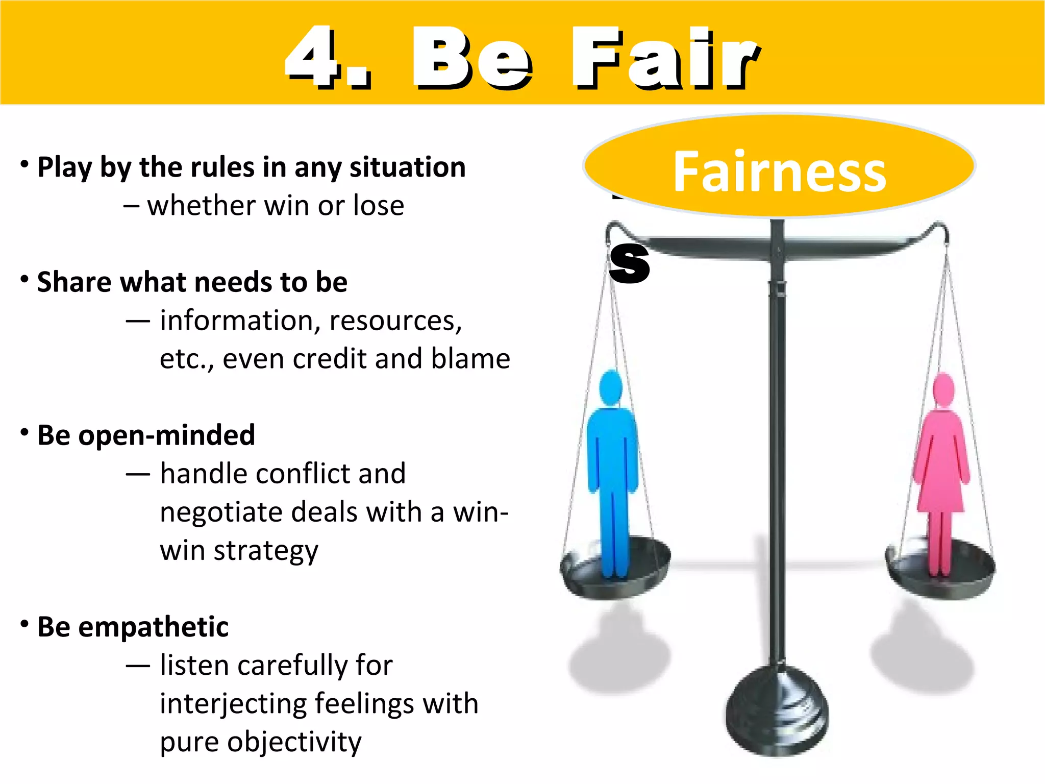 4. Be Fair
• Play by the rules in any situation
        – whether win or lose
                                        Fairnes
                                          Fairness
• Share what needs to be                s
        — information, resources,
          etc., even credit and blame

• Be open-minded
        — handle conflict and
          negotiate deals with a win-
          win strategy

• Be empathetic
       — listen carefully for
          interjecting feelings with
          pure objectivity
 