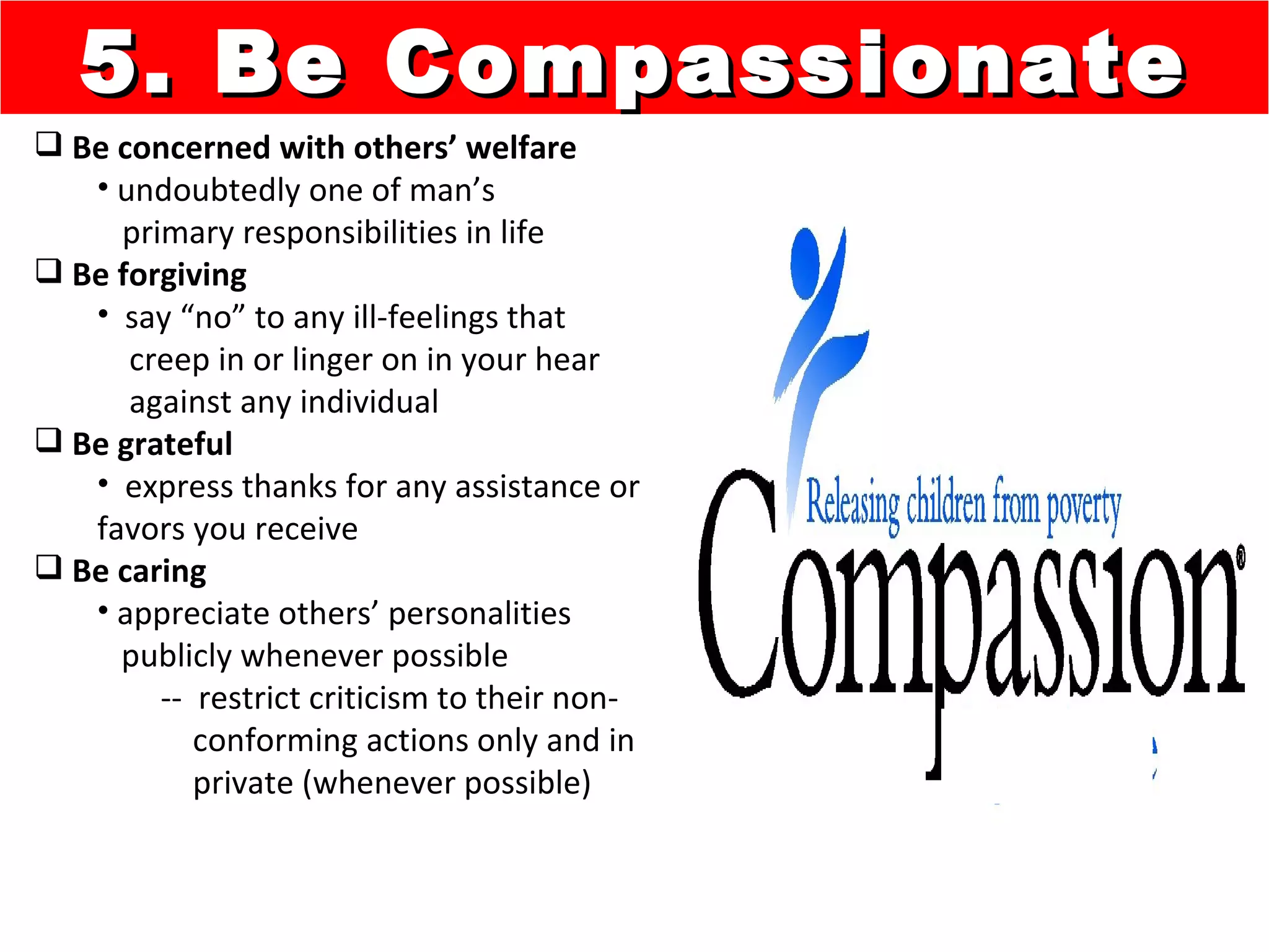5. Be Compassionate
 Be concerned with others’ welfare
   • undoubtedly one of man’s
     primary responsibilities in life
 Be forgiving
   • say “no” to any ill-feelings that
      creep in or linger on in your hear
      against any individual
 Be grateful
   • express thanks for any assistance or
   favors you receive
 Be caring
   • appreciate others’ personalities
     publicly whenever possible
        -- restrict criticism to their non-
           conforming actions only and in
           private (whenever possible)
 