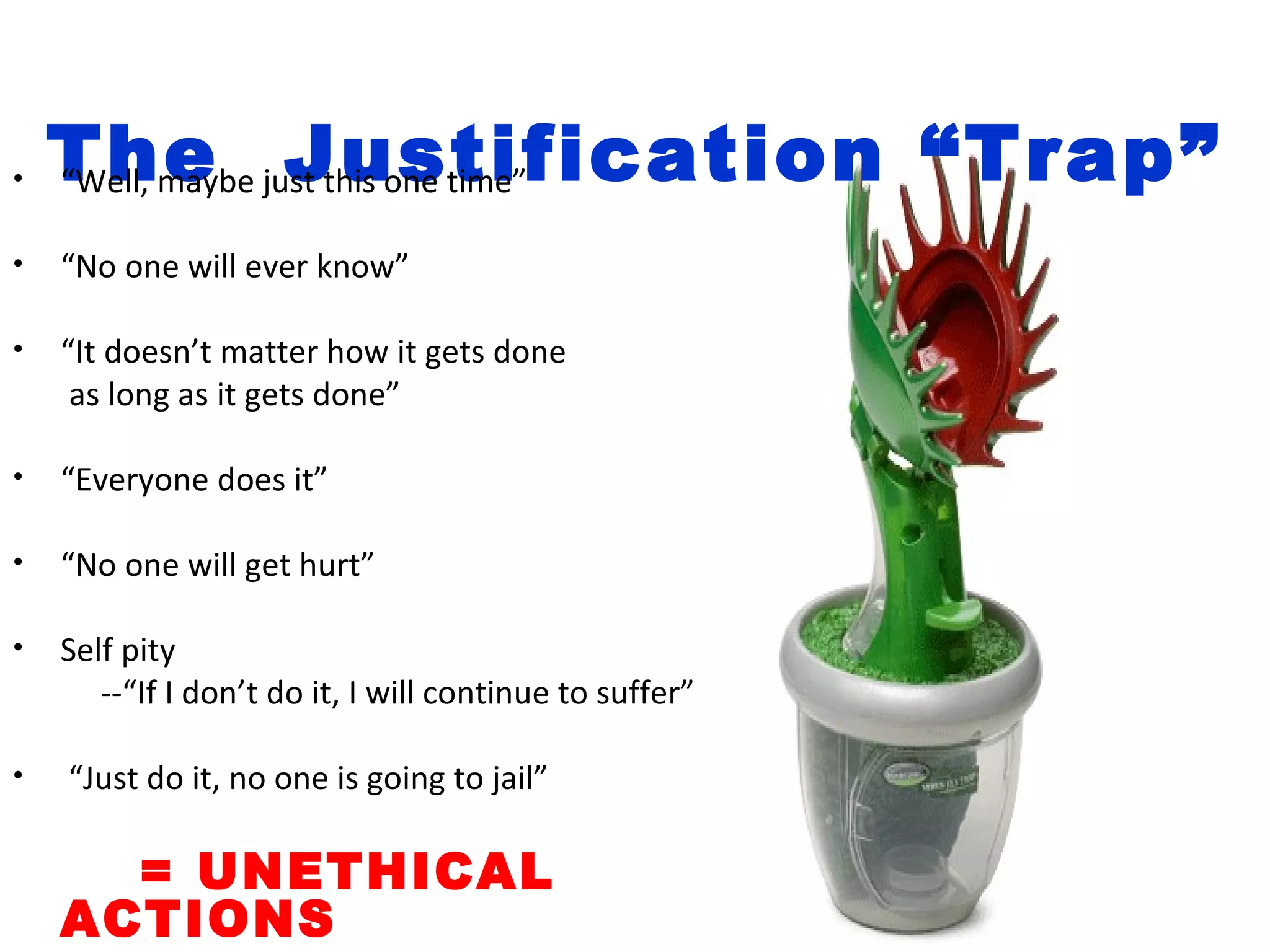 •   The just this one time”
    “Well, maybe Justification “Trap”

•   “No one will ever know”

•   “It doesn’t matter how it gets done
     as long as it gets done”

•   “Everyone does it”

•   “No one will get hurt”

•   Self pity
       --“If I don’t do it, I will continue to suffer”

•   “Just do it, no one is going to jail”

      = UNETHICAL
    ACTIONS
 