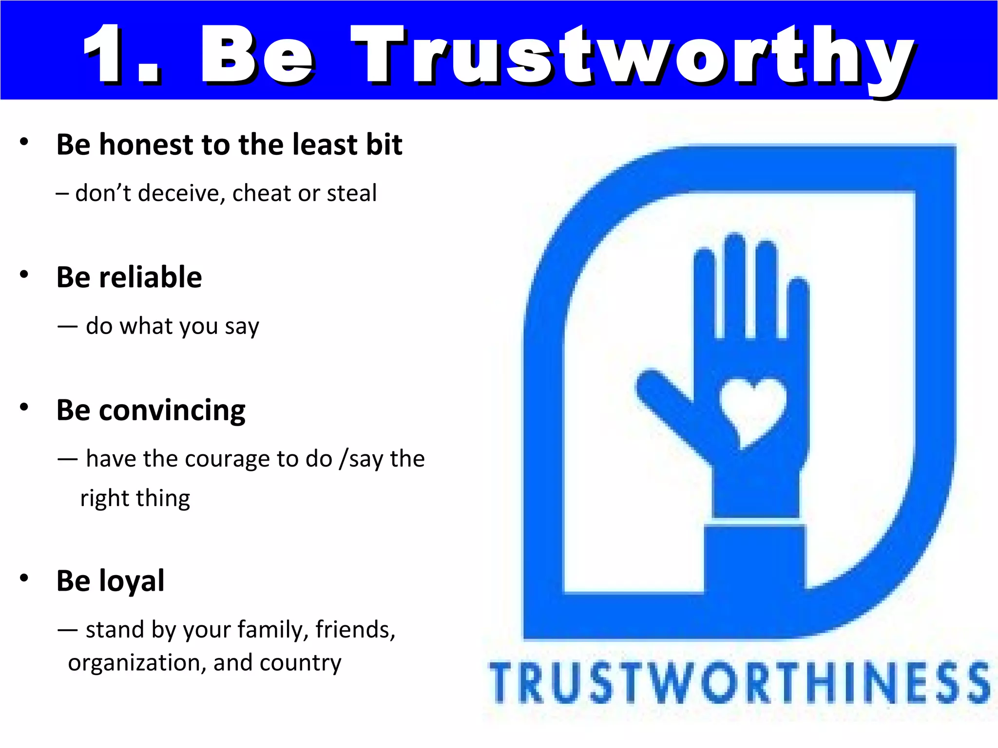 1. Be Trustworthy
• Be honest to the least bit
  – don’t deceive, cheat or steal


• Be reliable
  — do what you say


• Be convincing
  — have the courage to do /say the
   right thing


• Be loyal
  — stand by your family, friends,
  organization, and country
 