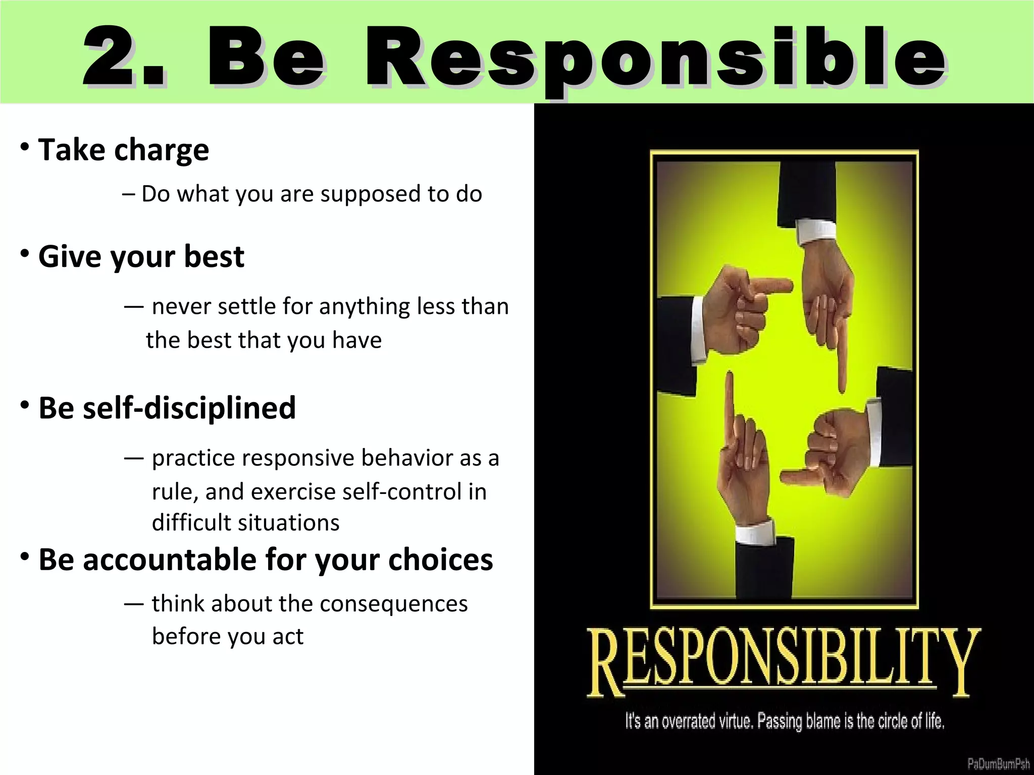 2. Be Responsible
• Take charge
       – Do what you are supposed to do

• Give your best
       — never settle for anything less than
        the best that you have

• Be self-disciplined
       — practice responsive behavior as a
         rule, and exercise self-control in
         difficult situations
• Be accountable for your choices
       — think about the consequences
         before you act
 
