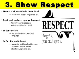 3. Show Respect
• Have a positive attitude towards all
        — check your biases, prejudices, etc.

• Treat each and everyone with respect
        – Respect begets respect: a
          fundamental human need

• Be considerate
        — use good manners, not bad
          language

• Be flexible and tolerant
        — recognize and handle differences
          in others’ beliefs, values,
         standards, opinions, etc.
 