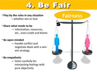 4. Be Fair
• Play by the rules in any situation
        – whether win or lose
                                        Fairnes
                                          Fairness
• Share what needs to be                s
        — information, resources,
          etc., even credit and blame

• Be open-minded
        — handle conflict and
          negotiate deals with a win-
          win strategy

• Be empathetic
       — listen carefully for
          interjecting feelings with
          pure objectivity
 