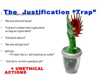 •   The just this one time”
    “Well, maybe Justification “Trap”

•   “No one will ever know”

•   “It doesn’t matter how it gets done
     as long as it gets done”

•   “Everyone does it”

•   “No one will get hurt”

•   Self pity
       --“If I don’t do it, I will continue to suffer”

•   “Just do it, no one is going to jail”

      = UNETHICAL
    ACTIONS
 