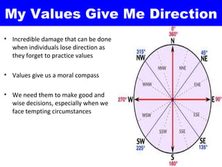 My Values Give Me Direction
• Incredible damage that can be done
  when individuals lose direction as
  they forget to practice values

• Values give us a moral compass

• We need them to make good and
  wise decisions, especially when we
  face tempting circumstances
 