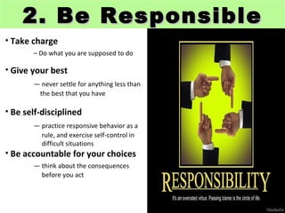 2. Be Responsible
• Take charge
       – Do what you are supposed to do

• Give your best
       — never settle for anything less than
        the best that you have

• Be self-disciplined
       — practice responsive behavior as a
         rule, and exercise self-control in
         difficult situations
• Be accountable for your choices
       — think about the consequences
         before you act
 