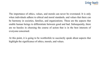 The importance of ethics, values, and morals can never be overstated. It is only
when individuals adhere to ethical and moral standards, and values that there can
be harmony in societies, families, and organizations. These are the aspects that
enable human beings to differentiate between good and bad. Subsequently, there
are no hassles in choosing the course of action that is in the best interests of
everyone concerned.
At this point, it is going to be worthwhile to succinctly speak about aspects that
highlight the significance of ethics, morals, and values.
 