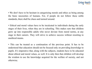 • We don’t have to be hesitant in categorizing morals and ethics as being among
the basic necessities of humans. For, if people do not follow these noble
standards, there shall be chaos and turmoil around.
• Ethical and moral values have to be inculcated in individuals during the early
stages of their lives, when they are in schooling. This makes sure that children
grow up into responsible adults who never deviate from moral norms, at any
stage in their careers. They will strive to achieve success without resorting to
unethical means.
• This can be treated as a continuation of the previous point. It has to be
understood that education should not be focused only on providing knowledge to
pupils. It’s imperative that, along with the subjects, students have to be educated
about ethical and moral values, as well. It is only then that children will develop
the wisdom to use the knowledge acquired for the welfare of society, and not
otherwise.
 