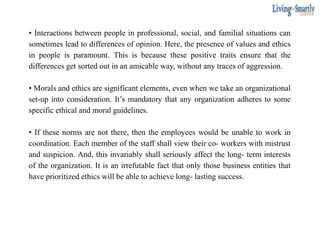 • Interactions between people in professional, social, and familial situations can
sometimes lead to differences of opinion. Here, the presence of values and ethics
in people is paramount. This is because these positive traits ensure that the
differences get sorted out in an amicable way, without any traces of aggression.
• Morals and ethics are significant elements, even when we take an organizational
set-up into consideration. It’s mandatory that any organization adheres to some
specific ethical and moral guidelines.
• If these norms are not there, then the employees would be unable to work in
coordination. Each member of the staff shall view their co- workers with mistrust
and suspicion. And, this invariably shall seriously affect the long- term interests
of the organization. It is an irrefutable fact that only those business entities that
have prioritized ethics will be able to achieve long- lasting success.
 