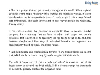 • This is a pattern that we get to notice throughout the world. When regions/
countries where people religiously stick to ethics and morals are viewed, it’s seen
that the crime rate is comparatively lower. Overall, people live in a peaceful and
safe environment. This again throws light on how relevant morals and values are,
for any society.
• For making certain that harmony is constantly there in society/ family/
company, it’s compulsory that we learn to adjust with people and certain
situations. If it is deemed to be necessary, the ego has to be set aside. And, this
becomes simpler to follow only if individual behavior and approach are
predominantly based on ethical and moral values.
• Being empathetic and compassionate towards fellow human beings is a salient
trait, which can be developed only by conforming to ethical standards.
The subject “importance of ethics, morals, and values” is a vast one, and all its
facets cannot be covered in a brief article. Still, a sincere attempt has been made
to include the primary points of the subject on hand.
 