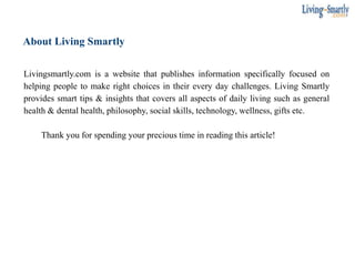 About Living Smartly
Livingsmartly.com is a website that publishes information specifically focused on
helping people to make right choices in their every day challenges. Living Smartly
provides smart tips & insights that covers all aspects of daily living such as general
health & dental health, philosophy, social skills, technology, wellness, gifts etc.
Thank you for spending your precious time in reading this article!
 