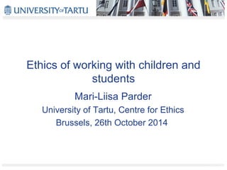 Ethics of working with children and 
students 
Mari-Liisa Parder 
University of Tartu, Centre for Ethics 
Brussels, 26th October 2014 
 