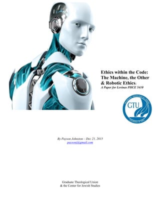 By Payson Johnston – Dec 21, 2015
paysonj@gmail.com
Graduate Theological Union
& the Center for Jewish Studies
Ethics within the Code:
The Machine, the Other
& Robotic Ethics:
A Paper for Levinas PHCE 5410
	
 