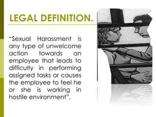 LEGAL DEFINITION.

“Sexual Harassment is
any type of unwelcome
action     towards    an
employee that leads to
difficulty in performing
assigned tasks or causes
the employee to feel he
or she is working in
hostile environment”.
 