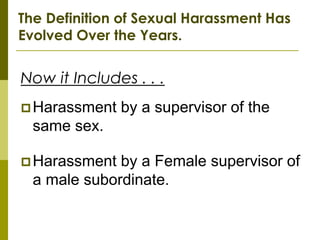 The Definition of Sexual Harassment Has
Evolved Over the Years.


Now it Includes . . .
 Harassment   by a supervisor of the
  same sex.

 Harassment  by a Female supervisor of
  a male subordinate.
 
