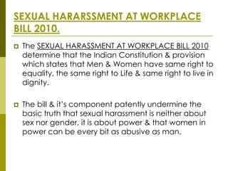 SEXUAL HARARSSMENT AT WORKPLACE
BILL 2010.
   The SEXUAL HARASSMENT AT WORKPLACE BILL 2010
    determine that the Indian Constitution & provision
    which states that Men & Women have same right to
    equality, the same right to Life & same right to live in
    dignity.

   The bill & it’s component patently undermine the
    basic truth that sexual harassment is neither about
    sex nor gender, it is about power & that women in
    power can be every bit as abusive as man.
 