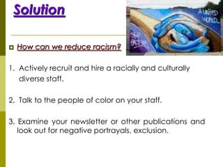 Solution

   How can we reduce racism?

1. Actively recruit and hire a racially and culturally
   diverse staff.

2. Talk to the people of color on your staff.

3. Examine your newsletter or other publications and
   look out for negative portrayals, exclusion.
 
