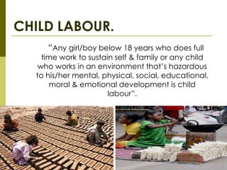 CHILD LABOUR.
     “Any girl/boy below 18 years who does full
    time work to sustain self & family or any child
   who works in an environment that’s hazardous
  to his/her mental, physical, social, educational,
      moral & emotional development is child
                       labour”.
 