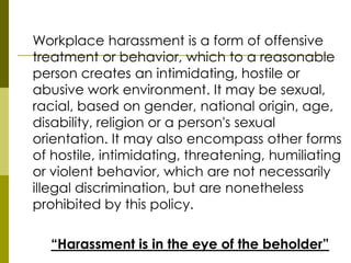 Workplace harassment is a form of offensive
treatment or behavior, which to a reasonable
person creates an intimidating, hostile or
abusive work environment. It may be sexual,
racial, based on gender, national origin, age,
disability, religion or a person's sexual
orientation. It may also encompass other forms
of hostile, intimidating, threatening, humiliating
or violent behavior, which are not necessarily
illegal discrimination, but are nonetheless
prohibited by this policy.

  “Harassment is in the eye of the beholder”
 