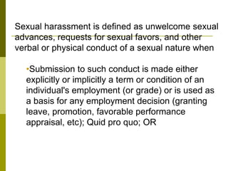 Sexual harassment is defined as unwelcome sexual
advances, requests for sexual favors, and other
verbal or physical conduct of a sexual nature when

  •Submission to such conduct is made either
  explicitly or implicitly a term or condition of an
  individual's employment (or grade) or is used as
  a basis for any employment decision (granting
  leave, promotion, favorable performance
  appraisal, etc); Quid pro quo; OR
 