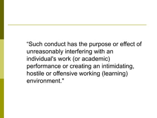 “Such conduct has the purpose or effect of
unreasonably interfering with an
individual's work (or academic)
performance or creating an intimidating,
hostile or offensive working (learning)
environment."
 