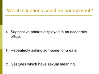 Which situations could be harassment?



A.   Suggestive photos displayed in an academic
     office.


B.   Repeatedly asking someone for a date.


C.   Gestures which have sexual meaning.
 