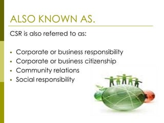 ALSO KNOWN AS.
CSR is also referred to as:

   Corporate or business responsibility
   Corporate or business citizenship
   Community relations
   Social responsibility
 