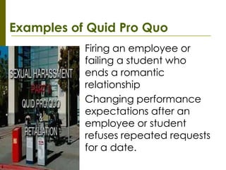 Examples of Quid Pro Quo
          •   Firing an employee or
              failing a student who
              ends a romantic
              relationship
          •   Changing performance
              expectations after an
              employee or student
              refuses repeated requests
              for a date.
 