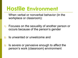 Hostile Environment
     When verbal or nonverbal behavior (in the
     workplace or classroom):

1)   Focuses on the sexuality of another person or
     occurs because of the person’s gender

2)   Is unwanted or unwelcome and

3)   Is severe or pervasive enough to affect the
     person’s work (classroom) environment
 