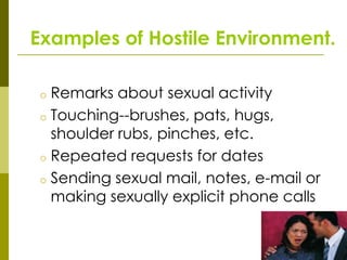Examples of Hostile Environment.

 o Remarks about sexual activity
 o Touching--brushes, pats, hugs,
   shoulder rubs, pinches, etc.
 o Repeated requests for dates
 o Sending sexual mail, notes, e-mail or
   making sexually explicit phone calls
 