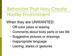 Behaviors That May Create
Hostile Environment
When they are UNWANTED:
 •   Off-color jokes or teasing
 •   Comments about body parts or sex life
 •   Suggestive pictures or drawings
 •   Inappropriate language
 •   Leering, stares or gestures
 