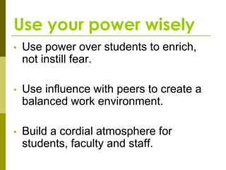 Use your power wisely
•   Use power over students to enrich,
    not instill fear.

•   Use influence with peers to create a
    balanced work environment.

•   Build a cordial atmosphere for
    students, faculty and staff.
 