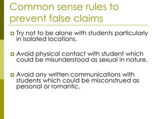 Common sense rules to
prevent false claims
   Try not to be alone with students particularly
    in isolated locations.

   Avoid physical contact with student which
    could be misunderstood as sexual in nature.

   Avoid any written communications with
    students which could be misconstrued as
    personal or romantic.
 