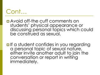 Cont…
 Avoid off-the cuff comments on
  students’ physical appearance or
  discussing personal topics which could
  be construed as sexual.

 Ifa student confides in you regarding
  a personal topic of sexual nature,
  either invite another adult to join the
  conversation or report in writing
  immediately.
 
