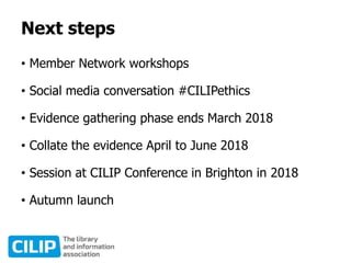 Next steps
• Member Network workshops
• Social media conversation #CILIPethics
• Evidence gathering phase ends March 2018
• Collate the evidence April to June 2018
• Session at CILIP Conference in Brighton in 2018
• Autumn launch
 