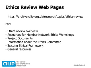 Ethics Review Web Pages
https://archive.cilip.org.uk/research/topics/ethics-review
For:
• Ethics review overview
• Resources for Member Network Ethics Workshops
• Project Documents
• Information about the Ethics Committee
• Existing Ethical Framework
• General resources
ethics@cilip.org.uk
 
