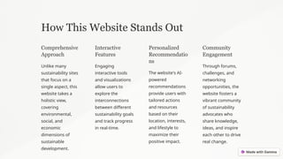 How This Website Stands Out
Comprehensive
Approach
Unlike many
sustainability sites
that focus on a
single aspect, this
website takes a
holistic view,
covering
environmental,
social, and
economic
dimensions of
sustainable
development.
Interactive
Features
Engaging
interactive tools
and visualizations
allow users to
explore the
interconnections
between different
sustainability goals
and track progress
in real-time.
Personalized
Recommendatio
ns
The website's AI-
powered
recommendations
provide users with
tailored actions
and resources
based on their
location, interests,
and lifestyle to
maximize their
positive impact.
Community
Engagement
Through forums,
challenges, and
networking
opportunities, the
website fosters a
vibrant community
of sustainability
advocates who
share knowledge,
ideas, and inspire
each other to drive
real change.
 