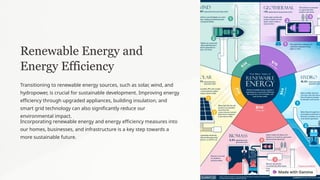 Renewable Energy and
Energy Efficiency
Transitioning to renewable energy sources, such as solar, wind, and
hydropower, is crucial for sustainable development. Improving energy
efficiency through upgraded appliances, building insulation, and
smart grid technology can also significantly reduce our
environmental impact.
Incorporating renewable energy and energy efficiency measures into
our homes, businesses, and infrastructure is a key step towards a
more sustainable future.
 