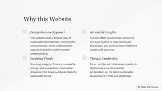 Why this Website
Comprehensive Approach
This website takes a holistic view of
sustainable development, covering the
environmental, social, and economic
aspects to provide a well-rounded
understanding.
Actionable Insights
The site offers practical tips, resources,
and case studies to help individuals,
businesses, and communities implement
sustainable practices.
Inspiring Visuals
Stunning imagery of nature, renewable
energy, and sustainable communities
showcases the beauty and potential of a
sustainable future.
Thought Leadership
Expert articles and interviews provide in-
depth analysis and innovative
perspectives on the latest sustainable
development trends and challenges.
 