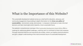 What is the Importance of this Website?
This sustainable development website serves as a vital hub for education, advocacy, and
community engagement. By providing in-depth information on the three core pillars of
sustainability - environment, society, and economy - it empowers individuals to make informed
decisions and take meaningful action towards a more sustainable future.
The website's comprehensive coverage of the Sustainable Development Goals (SDGs) offers a
roadmap for addressing global challenges, inspiring users to contribute to these vital initiatives.
Through interactive features and real-world case studies, visitors can explore practical solutions
and gain a deeper understanding of the interconnected nature of sustainable development.
 