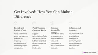Get Involved: How You Can Make a
Difference
Recycle and
Reduce Waste
Adopt sustainable
waste management
practices by
recycling,
composting, and
minimizing single-
use plastics.
Plant Trees and
Conserve Nature
Support
reforestation efforts
and protect natural
habitats to combat
climate change and
preserve
biodiversity.
Embrace
Renewable
Energy
Transition to clean,
renewable energy
sources like solar,
wind, and
hydropower to
reduce your carbon
footprint.
Volunteer and
Advocate
Volunteer with local
organizations,
participate in
community clean-
ups, and advocate
for sustainable
policies.
 
