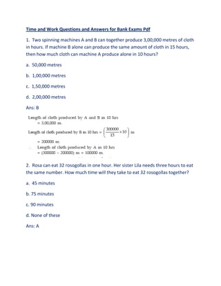 Time and Work Questions and Answers for Bank Exams Pdf
1. Two spinning machines A and B can together produce 3,00,000 metres of cloth
in hours. If machine B alone can produce the same amount of cloth in 15 hours,
then how much cloth can machine A produce alone in 10 hours?
a. 50,000 metres
b. 1,00,000 metres
c. 1,50,000 metres
d. 2,00,000 metres
Ans: B
2. Rosa can eat 32 rosogollas in one hour. Her sister Lila needs three hours to eat
the same number. How much time will they take to eat 32 rosogollas together?
a. 45 minutes
b. 75 minutes
c. 90 minutes
d. None of these
Ans: A
 