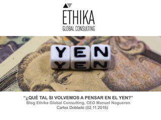 “¿QUÉ TAL SI VOLVEMOS A PENSAR EN EL YEN?”
Blog Ethika Global Consulting, CEO Manuel Nogueron
Carlos Doblado (02.11.2016)
 